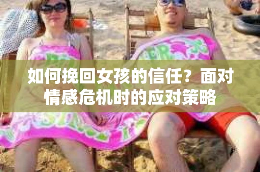 如何挽回女孩的信任?面对情感危机时的应对策略 如何挽回女孩的信任?面对情感危机时的应对策略