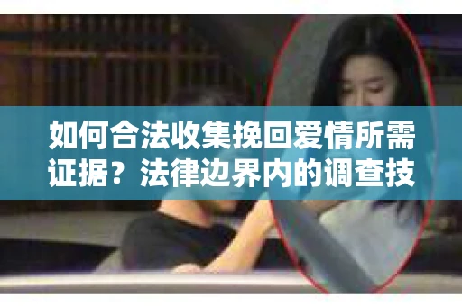 如何合法收集挽回爱情所需证据？法律边界内的调查技巧