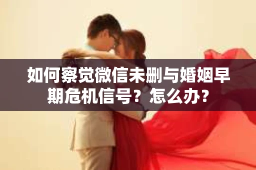 如何察觉微信未删与婚姻早期危机信号？怎么办？