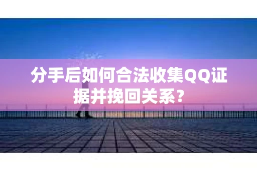 分手后如何合法收集QQ证据并挽回关系？