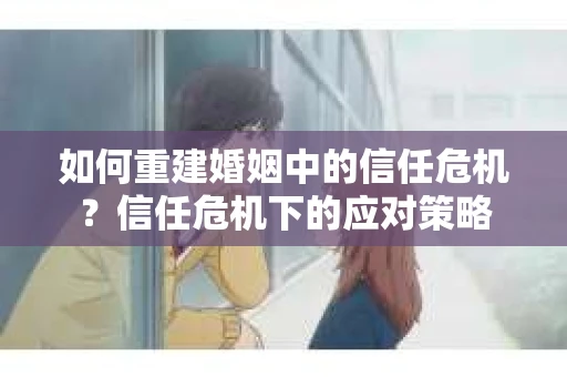 如何重建婚姻中的信任危机？信任危机下的应对策略