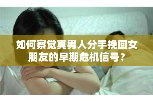 如何察觉真男人分手挽回女朋友的早期危机信号？