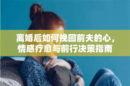 离婚后如何挽回前夫的心，情感疗愈与前行决策指南