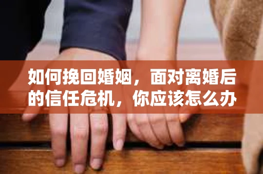 如何挽回婚姻，面对离婚后的信任危机，你应该怎么办？
