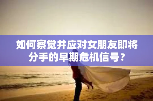 如何察觉并应对女朋友即将分手的早期危机信号？