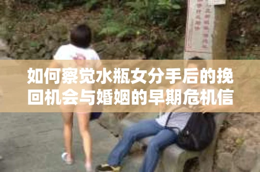 如何察觉水瓶女分手后的挽回机会与婚姻的早期危机信号？