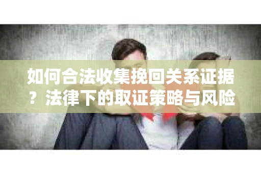 如何合法收集挽回关系证据？法律下的取证策略与风险防范