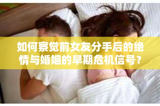 如何察觉前女友分手后的绝情与婚姻的早期危机信号？