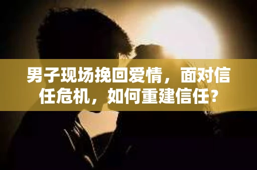 男子现场挽回爱情，面对信任危机，如何重建信任？