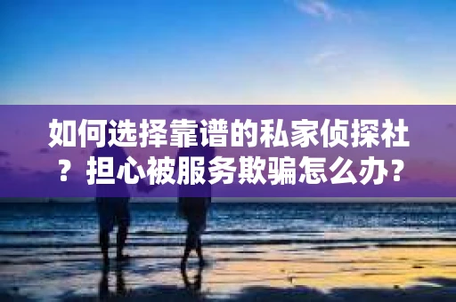 如何选择靠谱的私家侦探社？担心被服务欺骗怎么办？