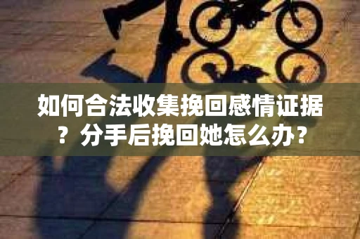 如何合法收集挽回感情证据？分手后挽回她怎么办？