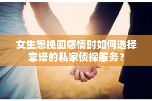 女生想挽回感情时如何选择靠谱的私家侦探服务？