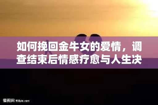 如何挽回金牛女的爱情，调查结束后情感疗愈与人生决策指南