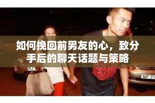 如何挽回前男友的心，致分手后的聊天话题与策略