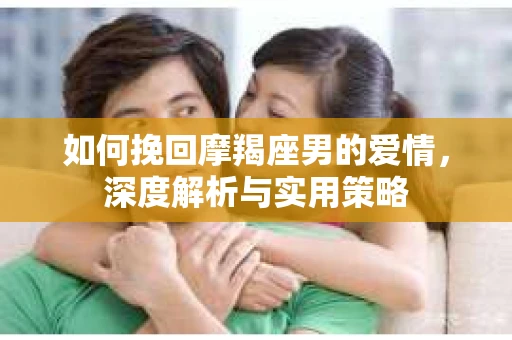 如何挽回摩羯座男的爱情，深度解析与实用策略