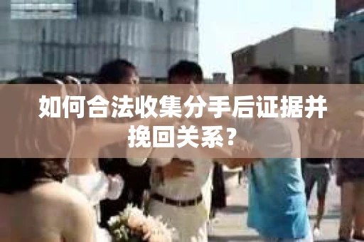 如何合法收集分手后证据并挽回关系？