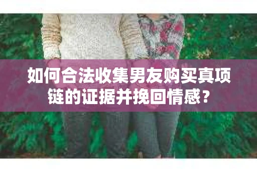 如何合法收集男友购买真项链的证据并挽回情感？