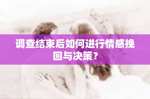 调查结束后如何进行情感挽回与决策？