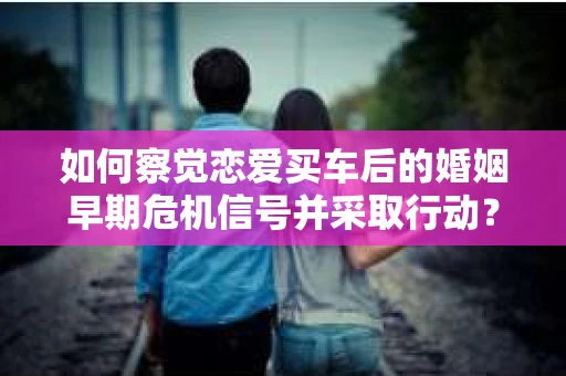 如何察觉恋爱买车后的婚姻早期危机信号并采取行动？