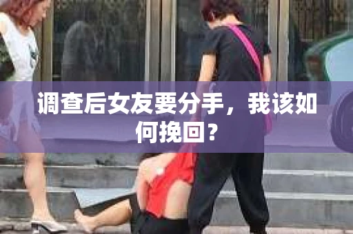 调查后女友要分手，我该如何挽回？