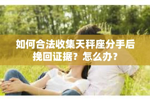 如何合法收集天秤座分手后挽回证据？怎么办？