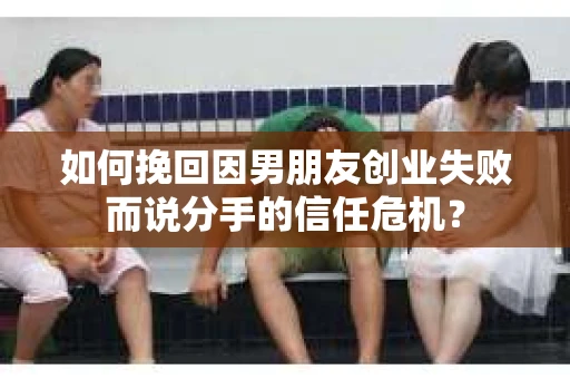 如何挽回因男朋友创业失败而说分手的信任危机？
