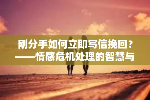 刚分手如何立即写信挽回？——情感危机处理的智慧与行动