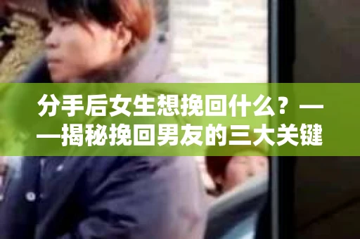 分手后女生想挽回什么？——揭秘挽回男友的三大关键步骤
