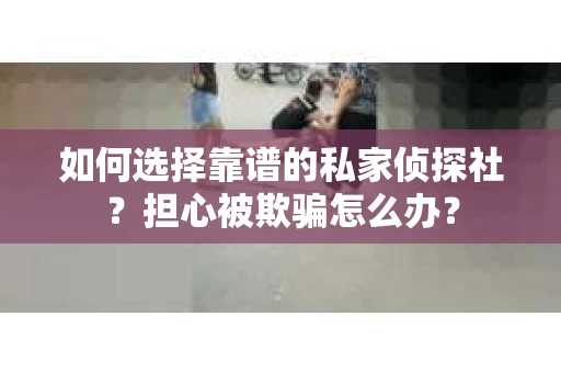 如何选择靠谱的私家侦探社？担心被欺骗怎么办？