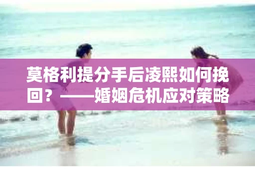 莫格利提分手后凌熙如何挽回？——婚姻危机应对策略