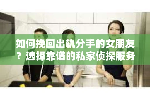 如何挽回出轨分手的女朋友？选择靠谱的私家侦探服务指南