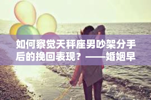 如何察觉天秤座男吵架分手后的挽回表现？——婚姻早期危机信号的识别与应对