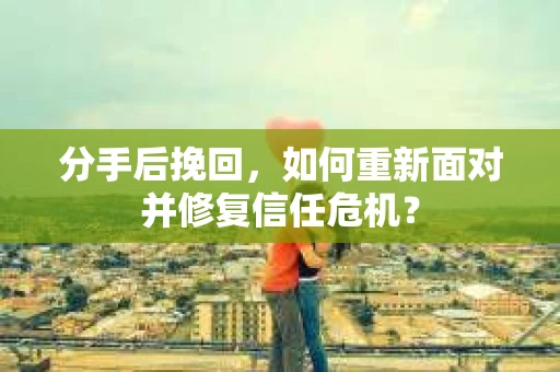 分手后挽回，如何重新面对并修复信任危机？