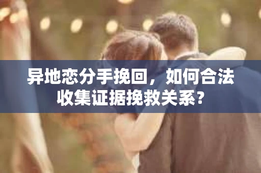 异地恋分手挽回，如何合法收集证据挽救关系？