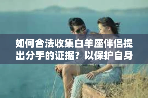 如何合法收集白羊座伴侣提出分手的证据？以保护自身权益为出发点