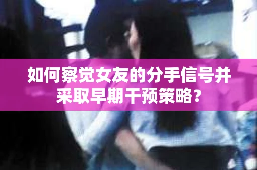 如何察觉女友的分手信号并采取早期干预策略？