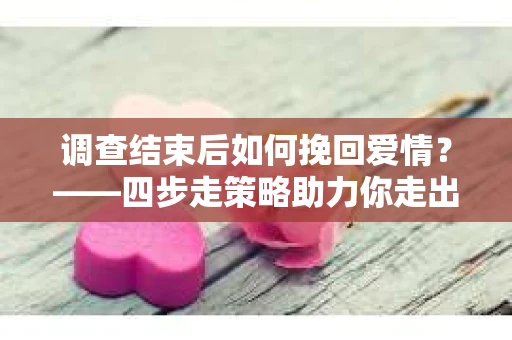 调查结束后如何挽回爱情？——四步走策略助力你走出困境