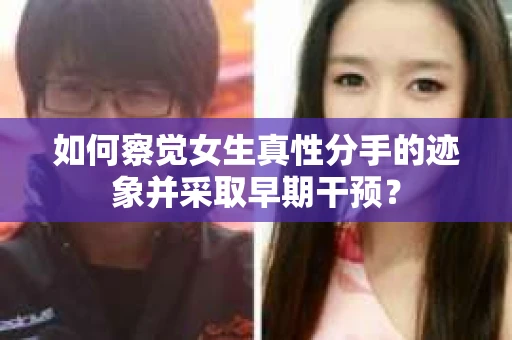如何察觉女生真性分手的迹象并采取早期干预？