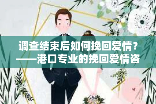 调查结束后如何挽回爱情？——港口专业的挽回爱情咨询