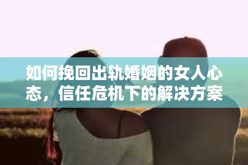 如何挽回出轨婚姻的女人心态，信任危机下的解决方案
