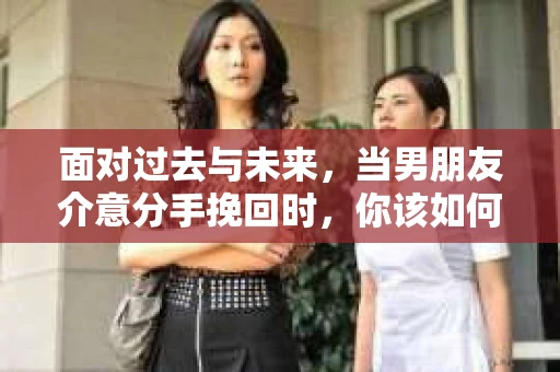 面对过去与未来，当男朋友介意分手挽回时，你该如何前行？
