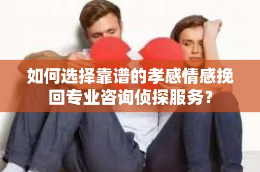 如何选择靠谱的孝感情感挽回专业咨询侦探服务？
