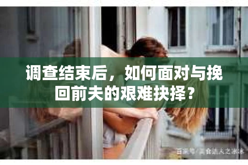 调查结束后，如何面对与挽回前夫的艰难抉择？
