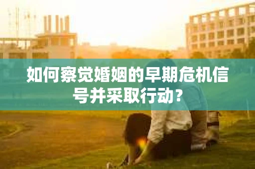 如何察觉婚姻的早期危机信号并采取行动？