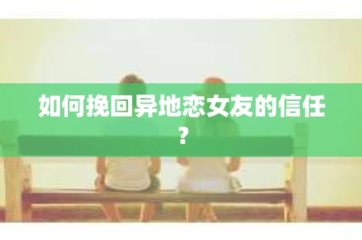 如何挽回异地恋女友的信任？