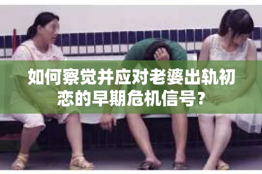 如何察觉并应对老婆出轨初恋的早期危机信号？
