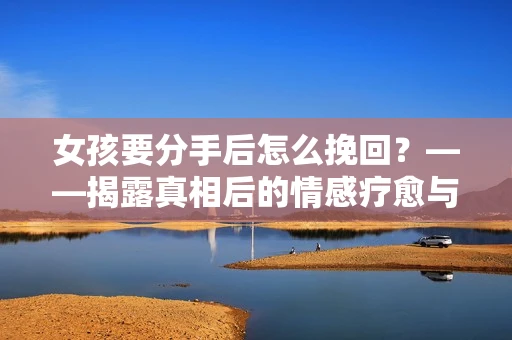 女孩要分手后怎么挽回？——揭露真相后的情感疗愈与前行决策