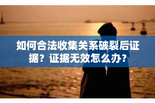 如何合法收集关系破裂后证据？证据无效怎么办？
