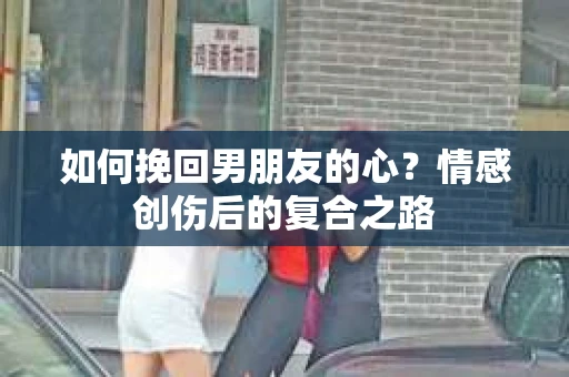 如何挽回男朋友的心？情感创伤后的复合之路