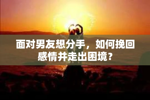 面对男友想分手，如何挽回感情并走出困境？
